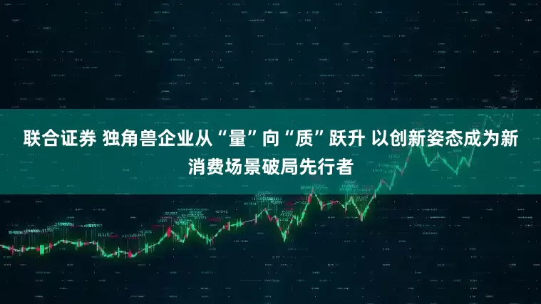 联合证券 独角兽企业从“量”向“质”跃升 以创新姿态成为新消费场景破局先行者