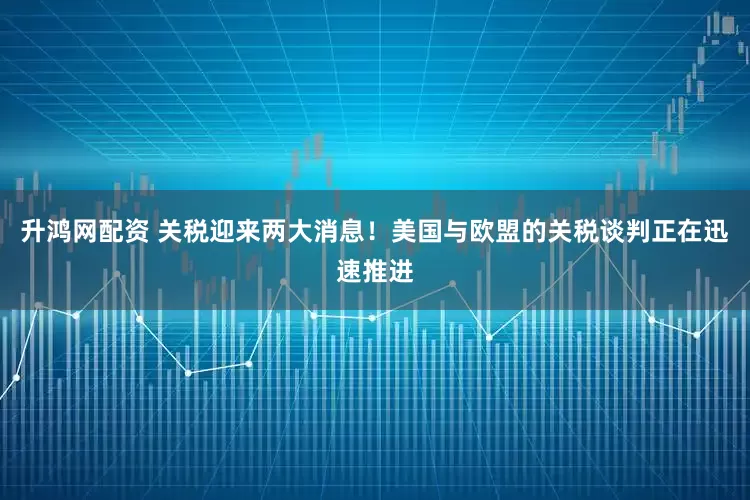 升鸿网配资 关税迎来两大消息!美国与欧盟的关税谈判正在迅速推进