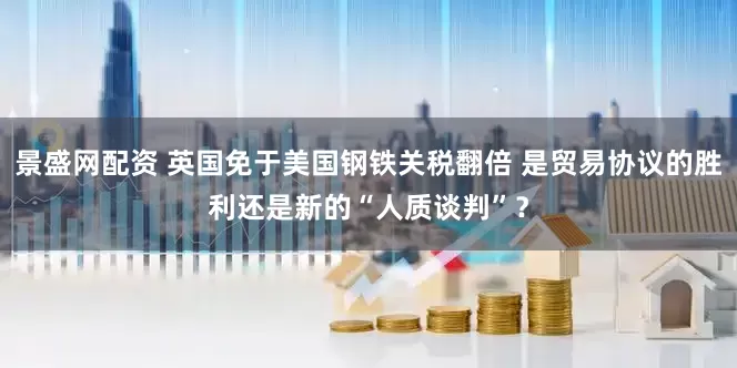景盛网配资 英国免于美国钢铁关税翻倍 是贸易协议的胜利还是新的“人质谈判”?