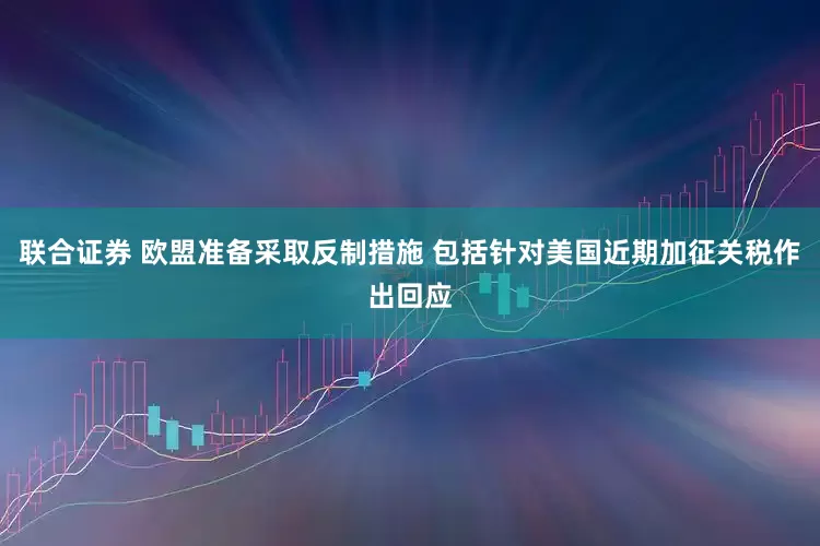联合证券 欧盟准备采取反制措施 包括针对美国近期加征关税作出回应
