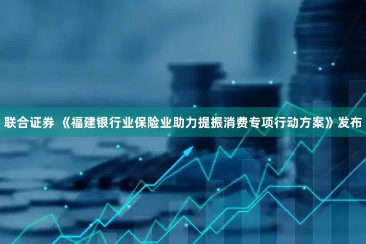 联合证券 《福建银行业保险业助力提振消费专项行动方案》发布
