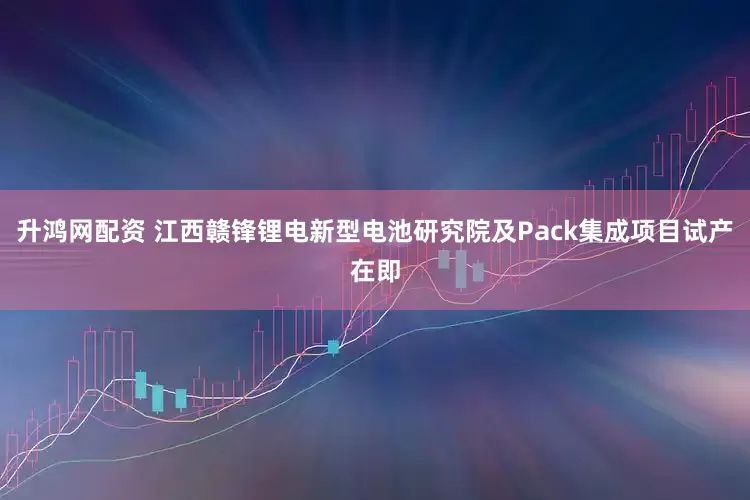 升鸿网配资 江西赣锋锂电新型电池研究院及Pack集成项目试产在即