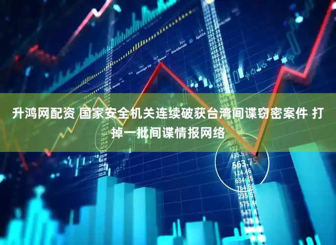 升鸿网配资 国家安全机关连续破获台湾间谍窃密案件 打掉一批间谍情报网络
