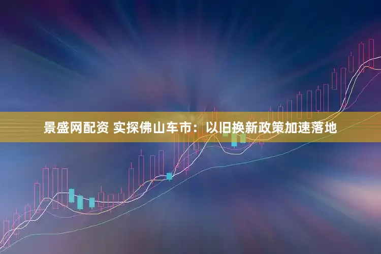 景盛网配资 实探佛山车市:以旧换新政策加速落地