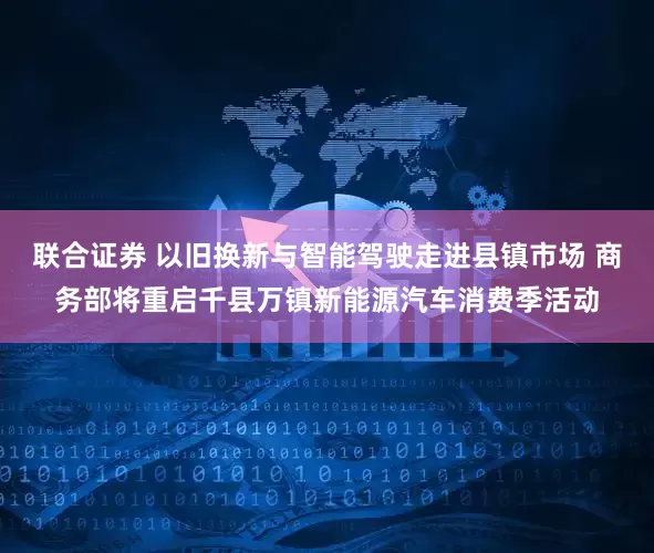 联合证券 以旧换新与智能驾驶走进县镇市场 商务部将重启千县万镇新能源汽车消费季活动