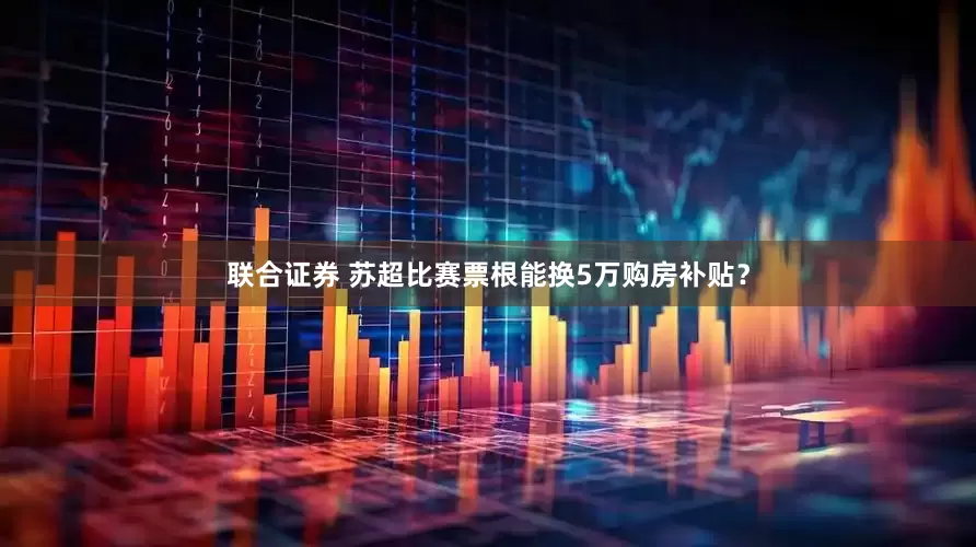 联合证券 苏超比赛票根能换5万购房补贴?