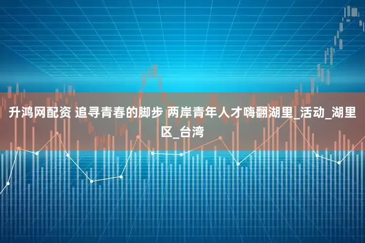 升鸿网配资 追寻青春的脚步 两岸青年人才嗨翻湖里_活动_湖里区_台湾