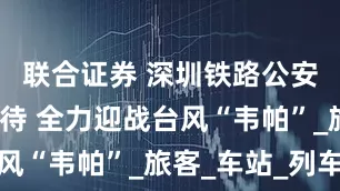 联合证券 深圳铁路公安处严阵以待 全力迎战台风“韦帕”_旅客_车站_列车