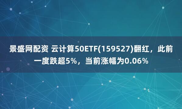 景盛网配资 云计算50ETF(159527)翻红，此前一度跌超5%，当前涨幅为0.06%