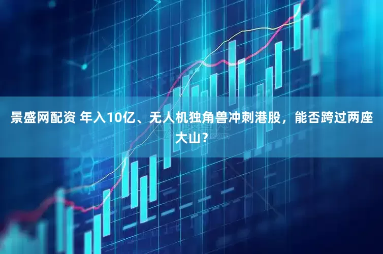 景盛网配资 年入10亿、无人机独角兽冲刺港股,能否跨过两座大山?