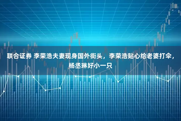 联合证券 李荣浩夫妻现身国外街头，李荣浩贴心给老婆打伞，杨丞琳好小一只